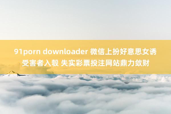 91porn downloader 微信上扮好意思女诱受害者入彀 失实彩票投注网站鼎力敛财