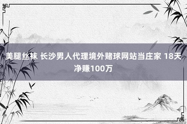 美腿丝袜 长沙男人代理境外赌球网站当庄家 18天净赚100万