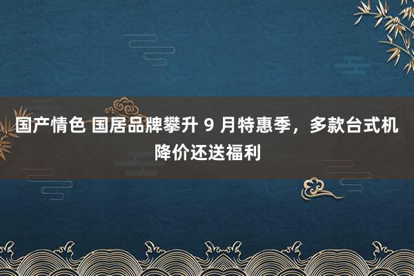 国产情色 国居品牌攀升 9 月特惠季，多款台式机降价还送福利