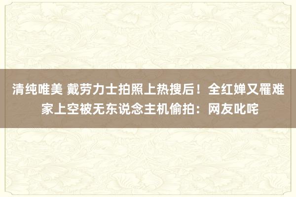 清纯唯美 戴劳力士拍照上热搜后！全红婵又罹难 家上空被无东说念主机偷拍：网友叱咤