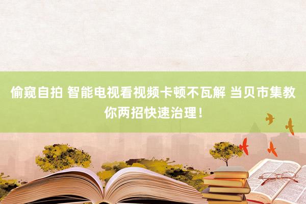 偷窥自拍 智能电视看视频卡顿不瓦解 当贝市集教你两招快速治理！