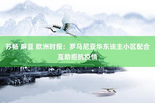 苏畅 麻豆 欧洲时报：罗马尼亚华东谈主小区配合互助拒抗疫情