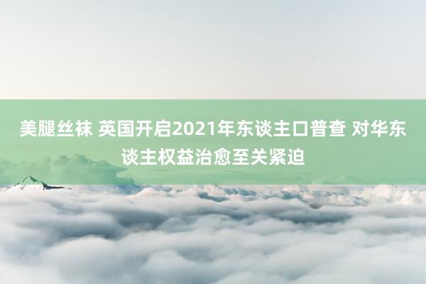 美腿丝袜 英国开启2021年东谈主口普查 对华东谈主权益治愈至关紧迫