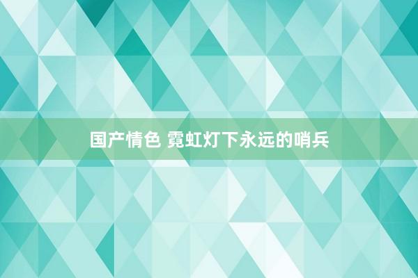 国产情色 霓虹灯下永远的哨兵