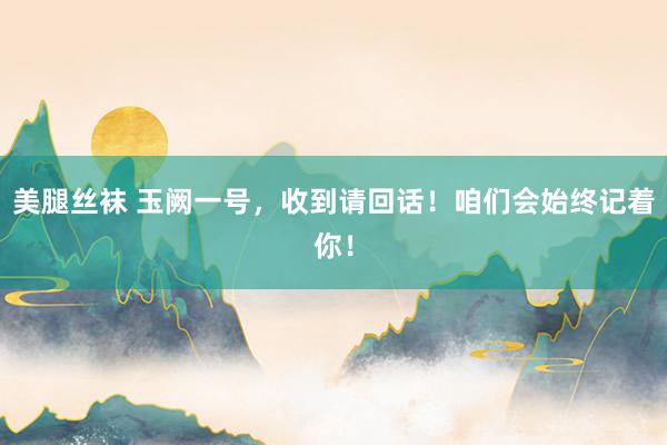 美腿丝袜 玉阙一号，收到请回话！咱们会始终记着你！