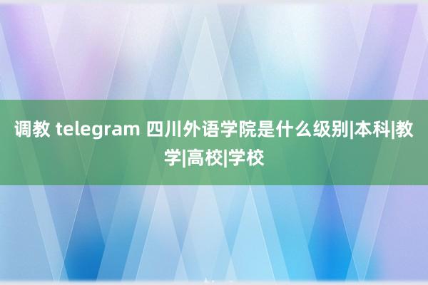 调教 telegram 四川外语学院是什么级别|本科|教学|高校|学校