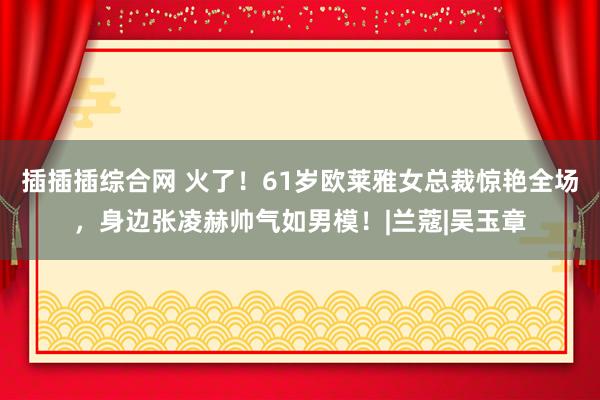 插插插综合网 火了！61岁欧莱雅女总裁惊艳全场，身边张凌赫帅气如男模！|兰蔻|吴玉章