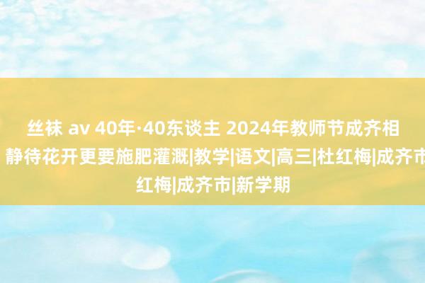 丝袜 av 40年·40东谈主 2024年教师节成齐相配报谈 | 静待花开更要施肥灌溉|教学|语文|高三|杜红梅|成齐市|新学期