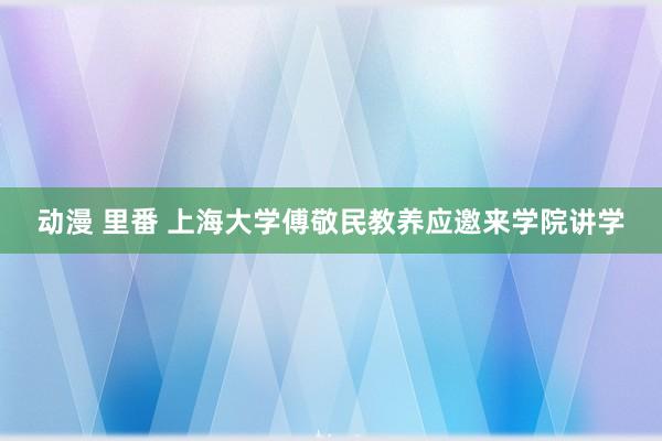 动漫 里番 上海大学傅敬民教养应邀来学院讲学