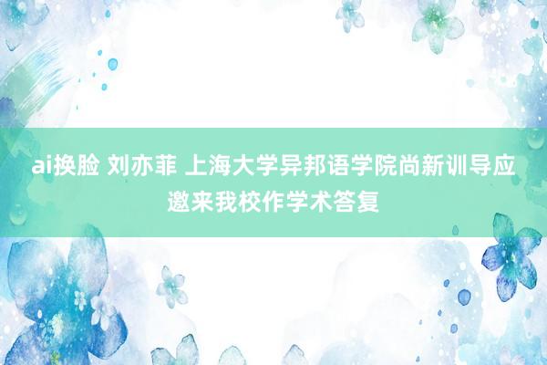 ai换脸 刘亦菲 上海大学异邦语学院尚新训导应邀来我校作学术答复