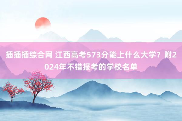 插插插综合网 江西高考573分能上什么大学？附2024年不错报考的学校名单