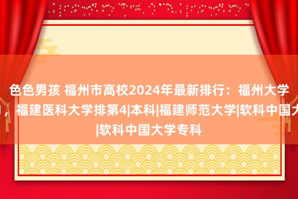 色色男孩 福州市高校2024年最新排行：福州大学稳居第1，福建医科大学排第4|本科|福建师范大学|软科中国大学专科