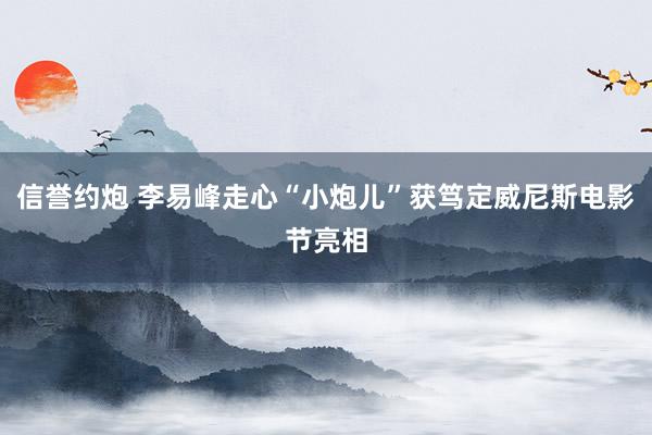 信誉约炮 李易峰走心“小炮儿”获笃定威尼斯电影节亮相