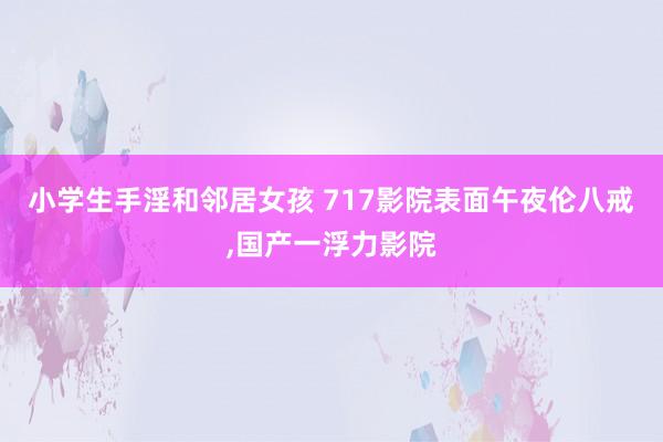 小学生手淫和邻居女孩 717影院表面午夜伦八戒，国产一浮力影院