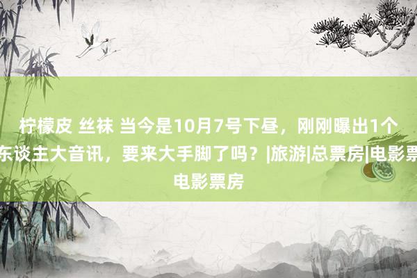 柠檬皮 丝袜 当今是10月7号下昼，刚刚曝出1个惊东谈主大音讯，要来大手脚了吗？|旅游|总票房|电影票房