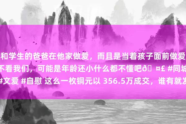 和学生的爸爸在他家做爱，而且是当着孩子面前做爱，太刺激了，孩子完全不看我们，可能是年龄还小什么都不懂吧🤣 #同城 #文爱 #自慰 这么一枚铜元以 356.5万成交，谁有就发家了|民国|银元|回来|红铜