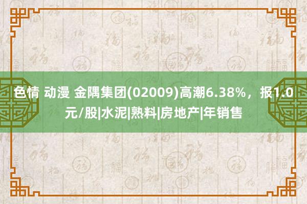 色情 动漫 金隅集团(02009)高潮6.38%，报1.0元/股|水泥|熟料|房地产|年销售