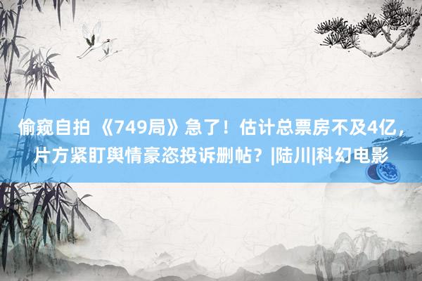 偷窥自拍 《749局》急了！估计总票房不及4亿，片方紧盯舆情豪恣投诉删帖？|陆川|科幻电影