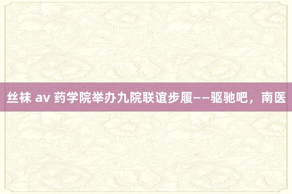 丝袜 av 药学院举办九院联谊步履——驱驰吧，南医