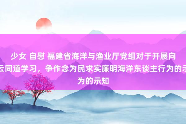 少女 自慰 福建省海洋与渔业厅党组对于开展向王云同道学习，争作念为民求实廉明海洋东谈主行为的示知