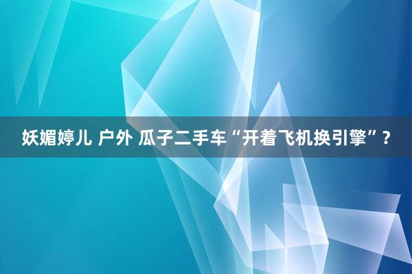 妖媚婷儿 户外 瓜子二手车“开着飞机换引擎”？