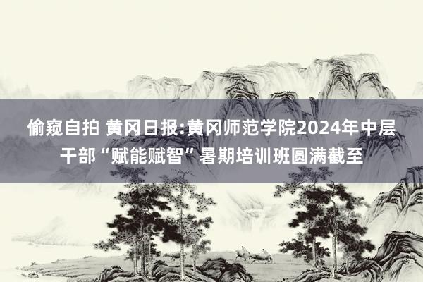 偷窥自拍 黄冈日报:黄冈师范学院2024年中层干部“赋能赋智”暑期培训班圆满截至