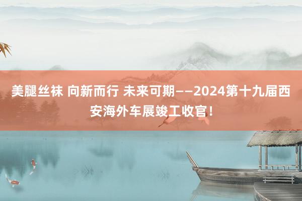 美腿丝袜 向新而行 未来可期——2024第十九届西安海外车展竣工收官！