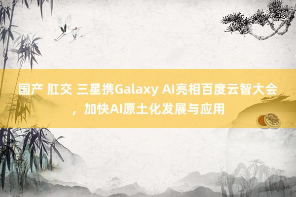 国产 肛交 三星携Galaxy AI亮相百度云智大会，加快AI原土化发展与应用