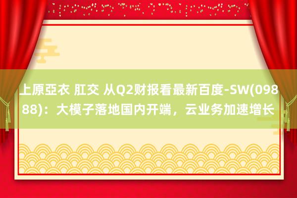 上原亞衣 肛交 从Q2财报看最新百度-SW(09888)：大模子落地国内开端，云业务加速增长