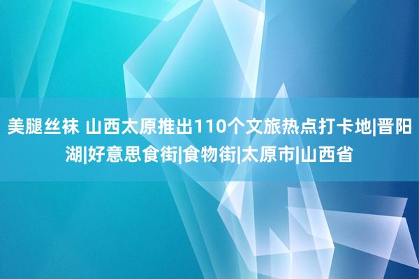 美腿丝袜 山西太原推出110个文旅热点打卡地|晋阳湖|好意思食街|食物街|太原市|山西省