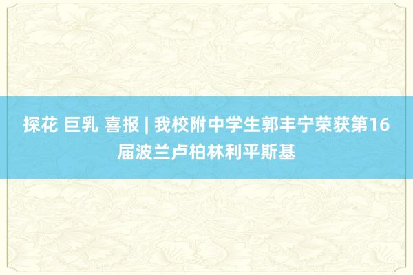 探花 巨乳 喜报 | 我校附中学生郭丰宁荣获第16届波兰卢柏林利平斯基