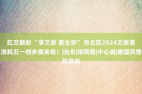 肛交颜射 “享文旅 惠生存” 市北区2024文旅惠民消耗五一档步履来啦！|台东|馆陶路|中心城|德国风情街