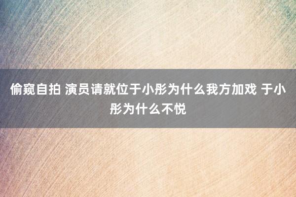 偷窥自拍 演员请就位于小彤为什么我方加戏 于小彤为什么不悦