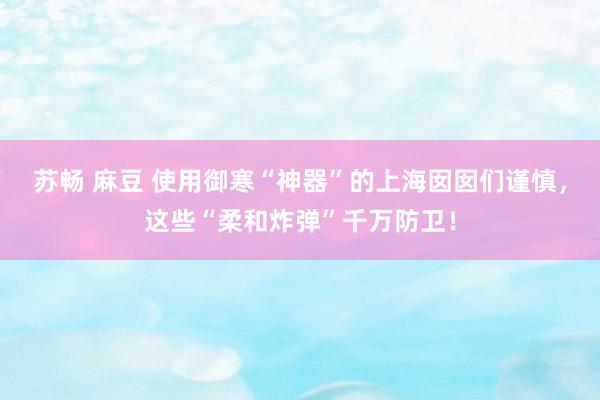 苏畅 麻豆 使用御寒“神器”的上海囡囡们谨慎，这些“柔和炸弹”千万防卫！