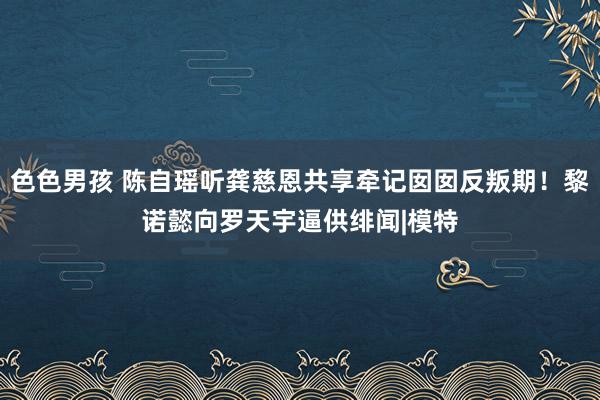 色色男孩 陈自瑶听龚慈恩共享牵记囡囡反叛期！黎诺懿向罗天宇逼供绯闻|模特