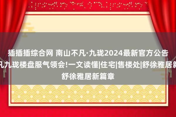 插插插综合网 南山不凡·九珑2024最新官方公告！不凡九珑楼盘服气领会!一文读懂|住宅|售楼处|舒徐雅居新篇章