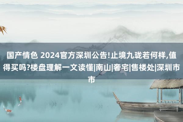 国产情色 2024官方深圳公告!止境九珑若何样，值得买吗?楼盘理解一文读懂|南山|奢宅|售楼处|深圳市