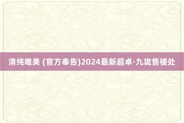 清纯唯美 (官方奉告)2024最新超卓·九珑售楼处