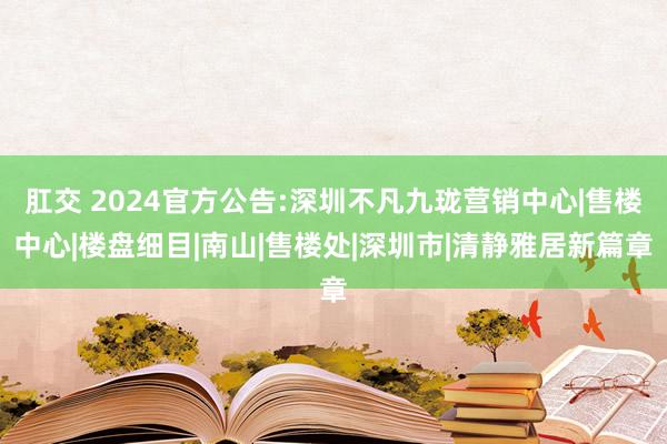 肛交 2024官方公告:深圳不凡九珑营销中心|售楼中心|楼盘细目|南山|售楼处|深圳市|清静雅居新篇章