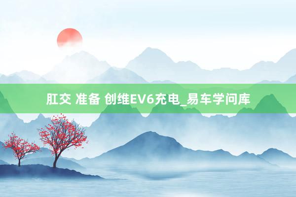 肛交 准备 创维EV6充电_易车学问库