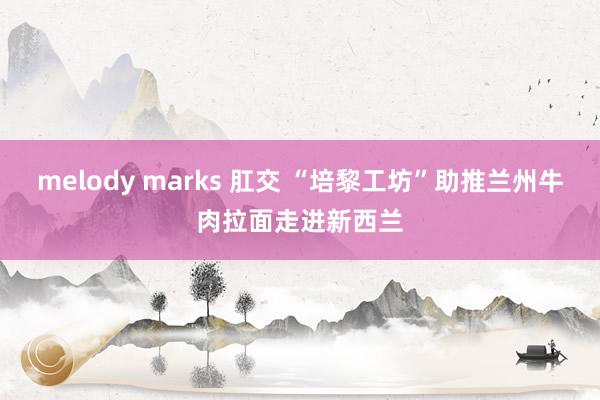 melody marks 肛交 “培黎工坊”助推兰州牛肉拉面走进新西兰