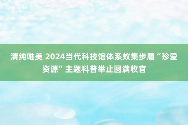 清纯唯美 2024当代科技馆体系蚁集步履“珍爱资源”主题科普举止圆满收官