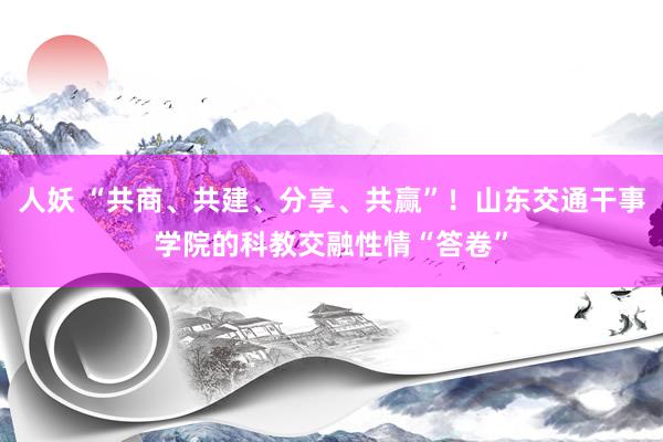 人妖 “共商、共建、分享、共赢”！山东交通干事学院的科教交融性情“答卷”