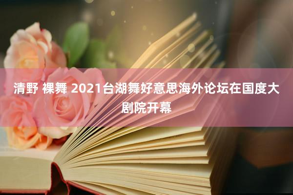 清野 裸舞 2021台湖舞好意思海外论坛在国度大剧院开幕