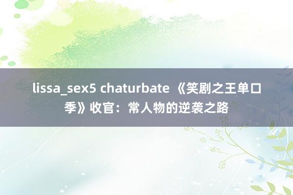 lissa_sex5 chaturbate 《笑剧之王单口季》收官：常人物的逆袭之路